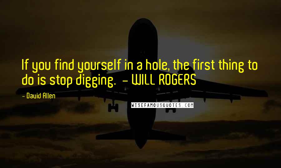 David Allen Quotes: If you find yourself in a hole, the first thing to do is stop digging.  - WILL ROGERS