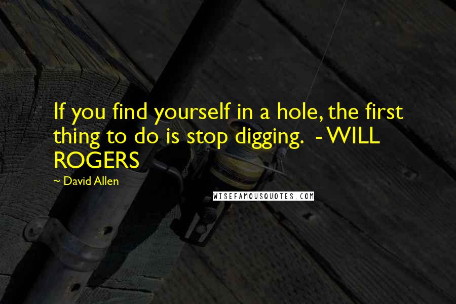 David Allen Quotes: If you find yourself in a hole, the first thing to do is stop digging.  - WILL ROGERS