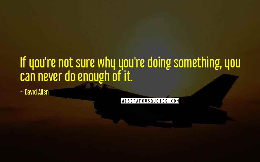 David Allen Quotes: If you're not sure why you're doing something, you can never do enough of it.