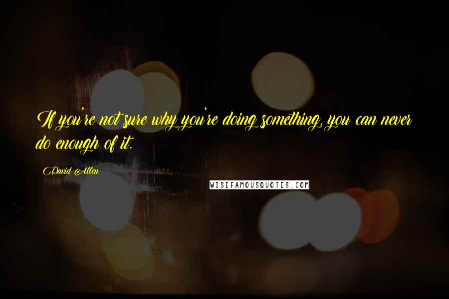 David Allen Quotes: If you're not sure why you're doing something, you can never do enough of it.