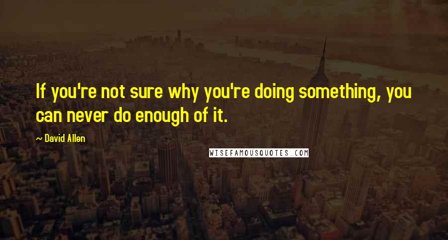 David Allen Quotes: If you're not sure why you're doing something, you can never do enough of it.