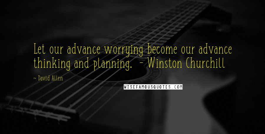 David Allen Quotes: Let our advance worrying become our advance thinking and planning.  - Winston Churchill