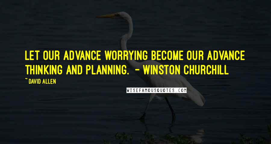 David Allen Quotes: Let our advance worrying become our advance thinking and planning.  - Winston Churchill