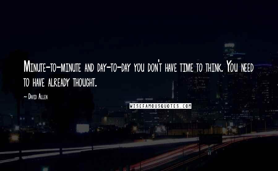 David Allen Quotes: Minute-to-minute and day-to-day you don't have time to think. You need to have already thought.