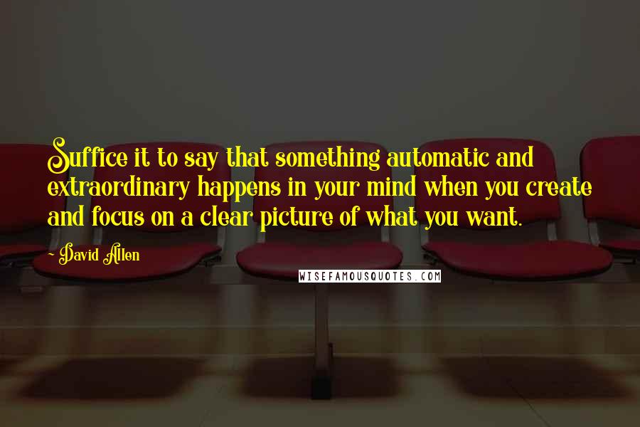 David Allen Quotes: Suffice it to say that something automatic and extraordinary happens in your mind when you create and focus on a clear picture of what you want.