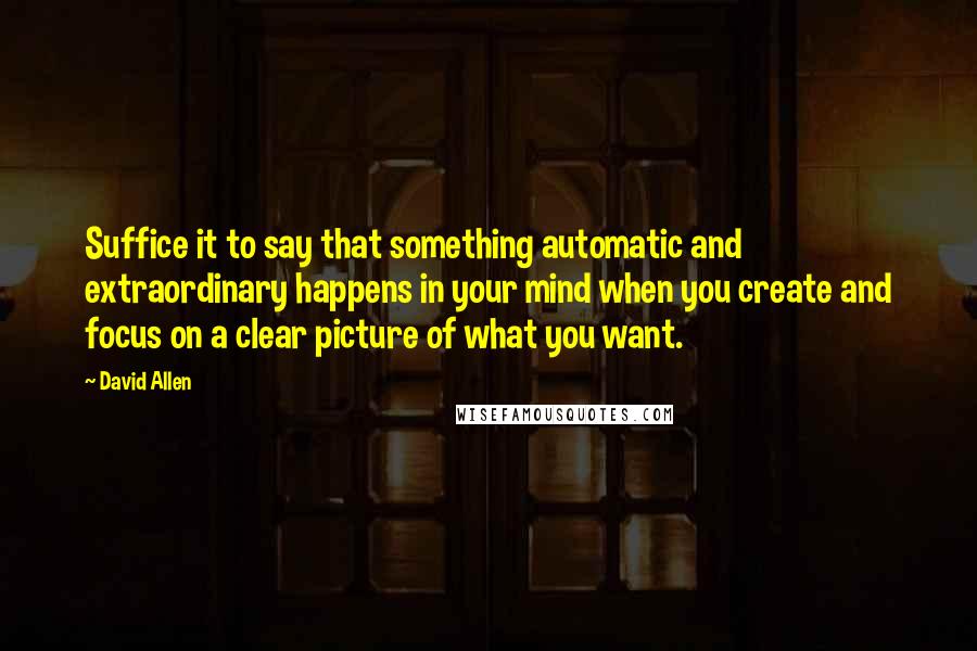 David Allen Quotes: Suffice it to say that something automatic and extraordinary happens in your mind when you create and focus on a clear picture of what you want.