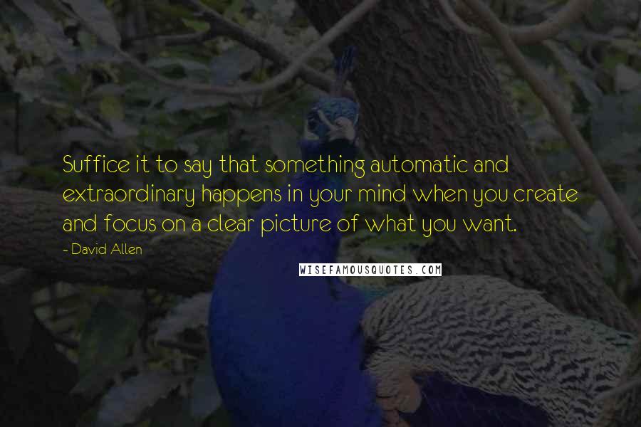 David Allen Quotes: Suffice it to say that something automatic and extraordinary happens in your mind when you create and focus on a clear picture of what you want.