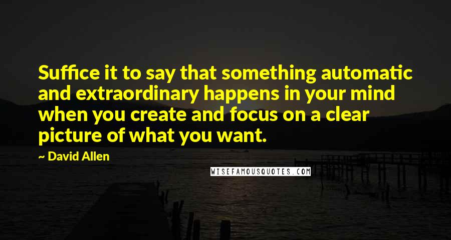 David Allen Quotes: Suffice it to say that something automatic and extraordinary happens in your mind when you create and focus on a clear picture of what you want.