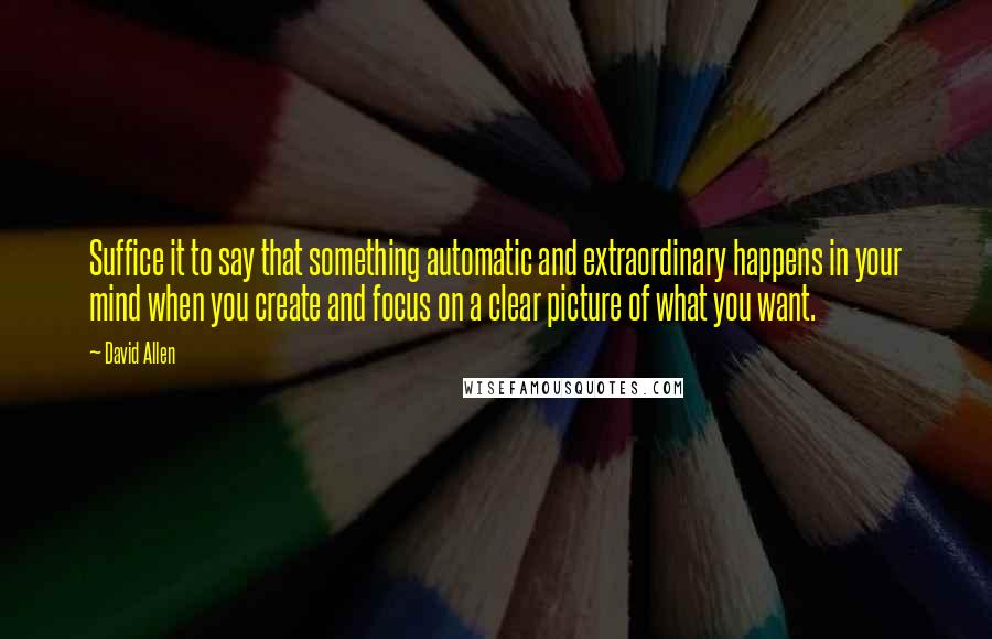David Allen Quotes: Suffice it to say that something automatic and extraordinary happens in your mind when you create and focus on a clear picture of what you want.