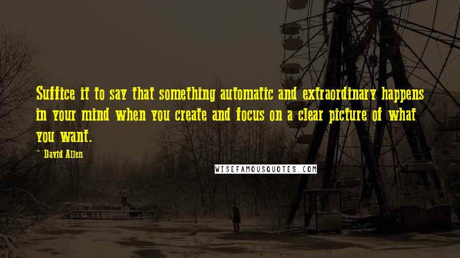 David Allen Quotes: Suffice it to say that something automatic and extraordinary happens in your mind when you create and focus on a clear picture of what you want.
