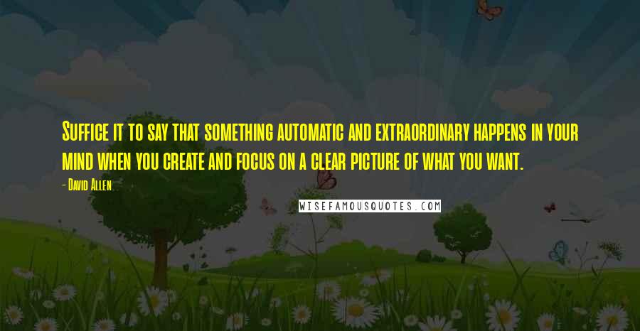 David Allen Quotes: Suffice it to say that something automatic and extraordinary happens in your mind when you create and focus on a clear picture of what you want.