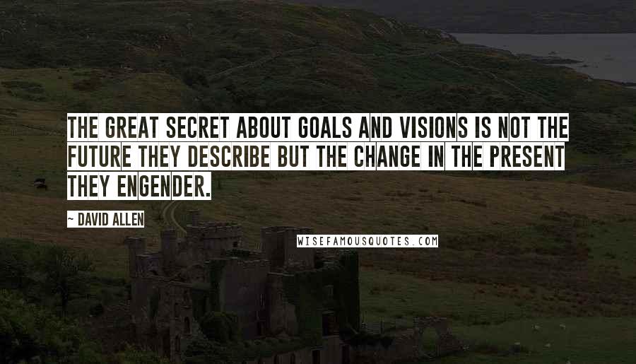 David Allen Quotes: The great secret about goals and visions is not the future they describe but the change in the present they engender.