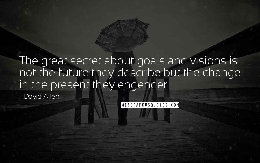David Allen Quotes: The great secret about goals and visions is not the future they describe but the change in the present they engender.