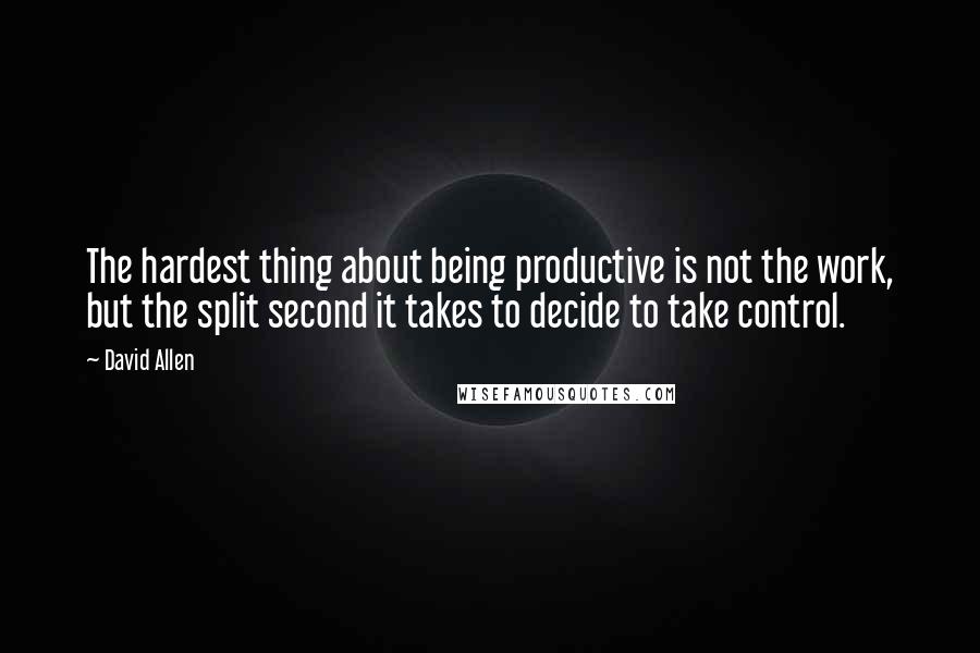 David Allen Quotes: The hardest thing about being productive is not the work, but the split second it takes to decide to take control.