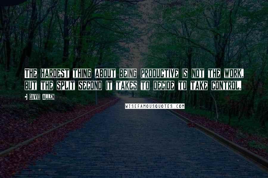 David Allen Quotes: The hardest thing about being productive is not the work, but the split second it takes to decide to take control.