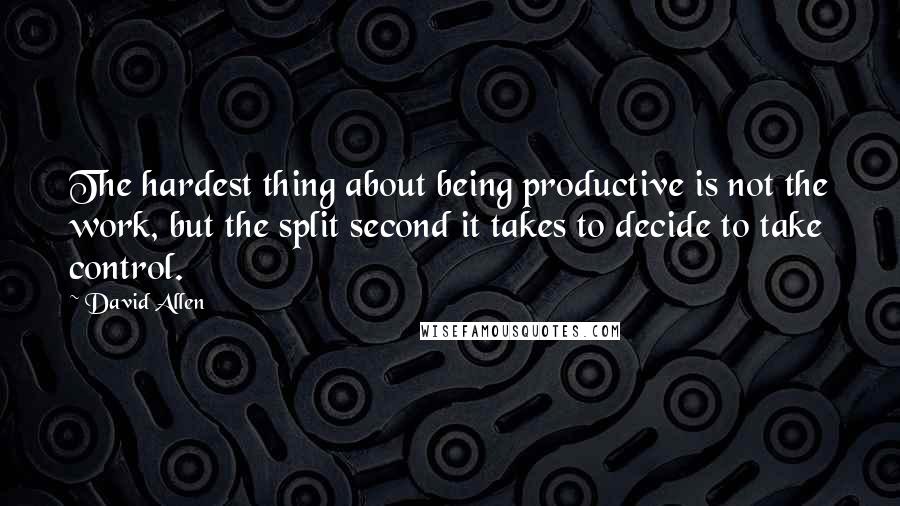 David Allen Quotes: The hardest thing about being productive is not the work, but the split second it takes to decide to take control.