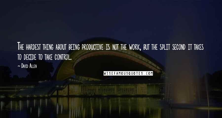 David Allen Quotes: The hardest thing about being productive is not the work, but the split second it takes to decide to take control.