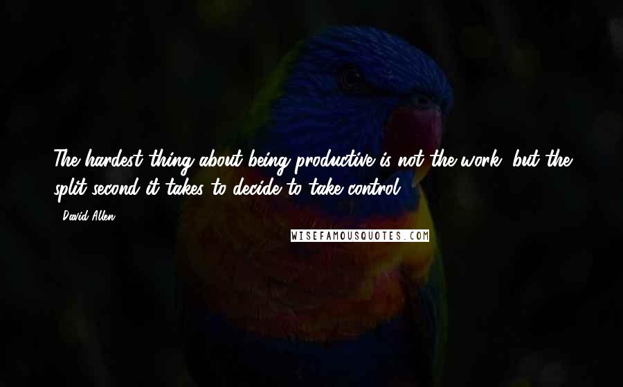 David Allen Quotes: The hardest thing about being productive is not the work, but the split second it takes to decide to take control.