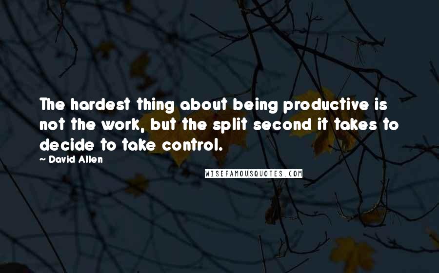 David Allen Quotes: The hardest thing about being productive is not the work, but the split second it takes to decide to take control.