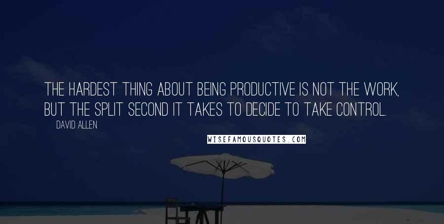 David Allen Quotes: The hardest thing about being productive is not the work, but the split second it takes to decide to take control.