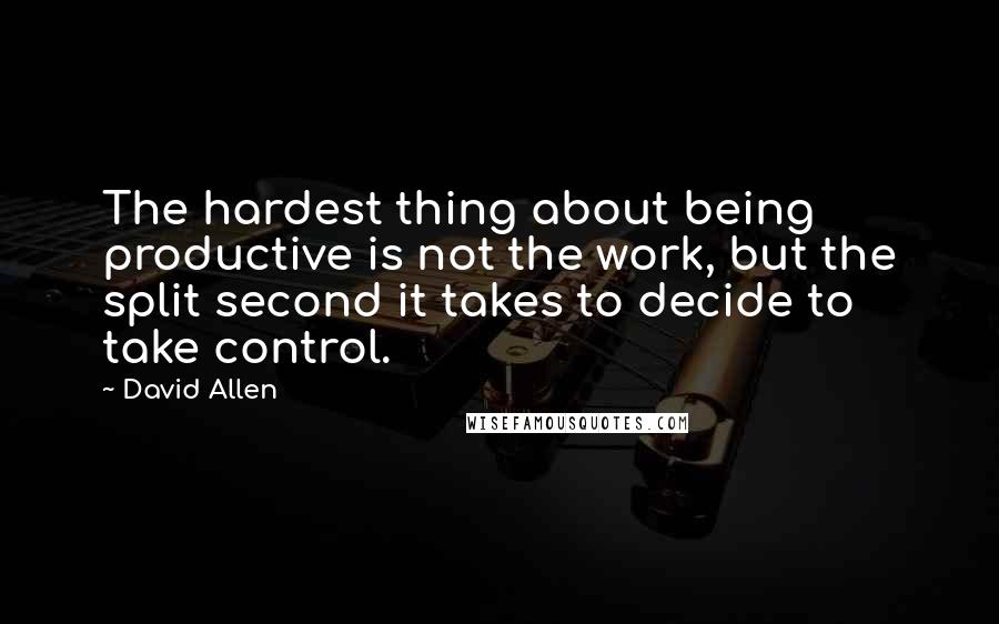 David Allen Quotes: The hardest thing about being productive is not the work, but the split second it takes to decide to take control.