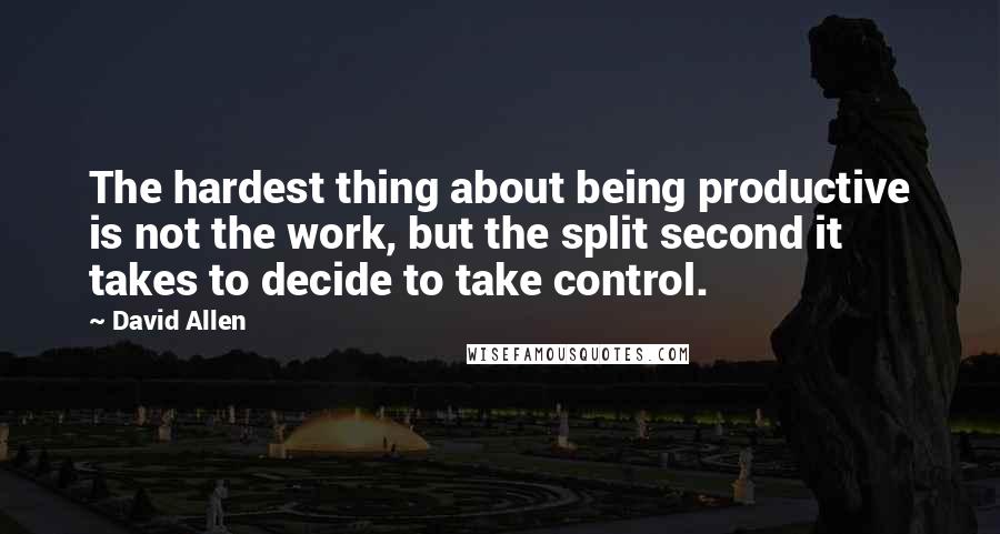 David Allen Quotes: The hardest thing about being productive is not the work, but the split second it takes to decide to take control.