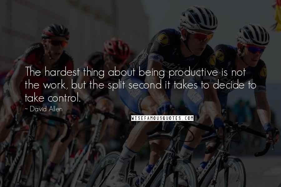 David Allen Quotes: The hardest thing about being productive is not the work, but the split second it takes to decide to take control.