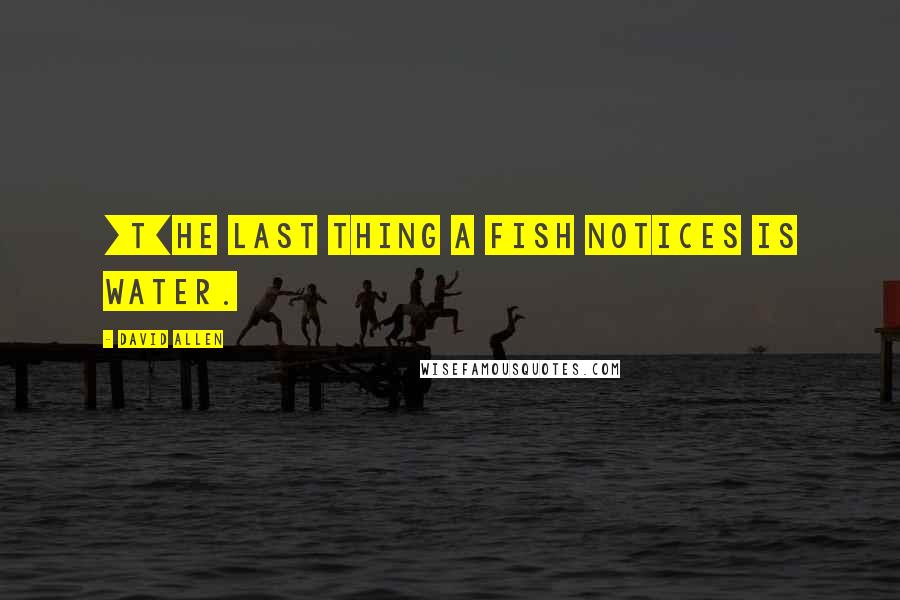 David Allen Quotes: [T]he last thing a fish notices is water.