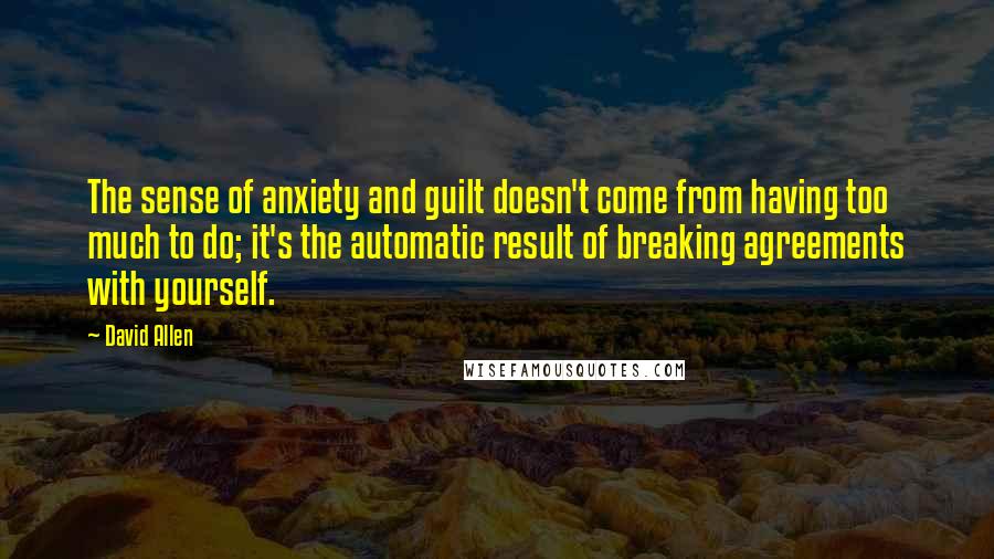 David Allen Quotes: The sense of anxiety and guilt doesn't come from having too much to do; it's the automatic result of breaking agreements with yourself.