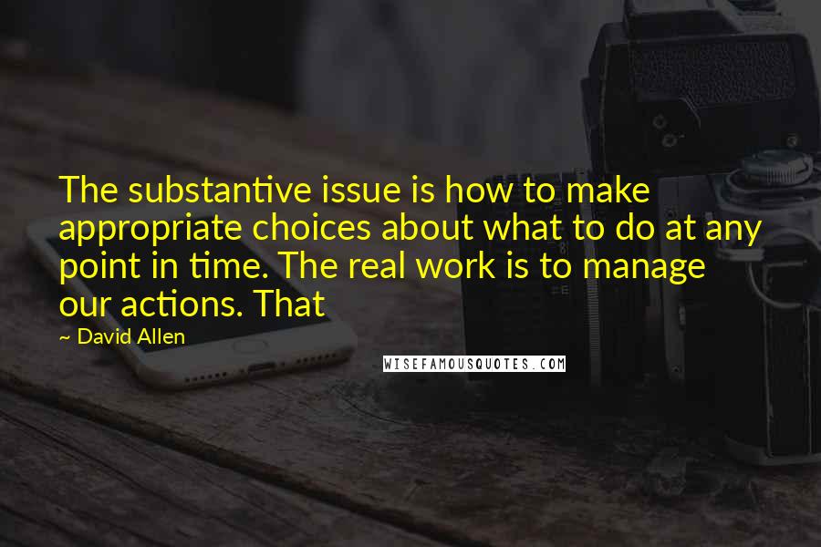 David Allen Quotes: The substantive issue is how to make appropriate choices about what to do at any point in time. The real work is to manage our actions. That