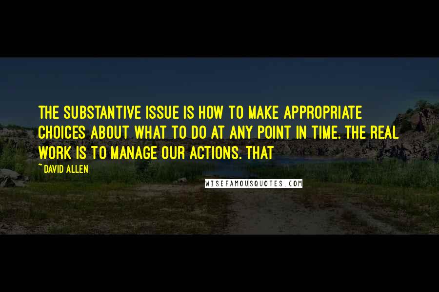 David Allen Quotes: The substantive issue is how to make appropriate choices about what to do at any point in time. The real work is to manage our actions. That