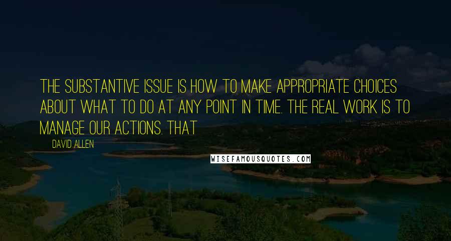 David Allen Quotes: The substantive issue is how to make appropriate choices about what to do at any point in time. The real work is to manage our actions. That