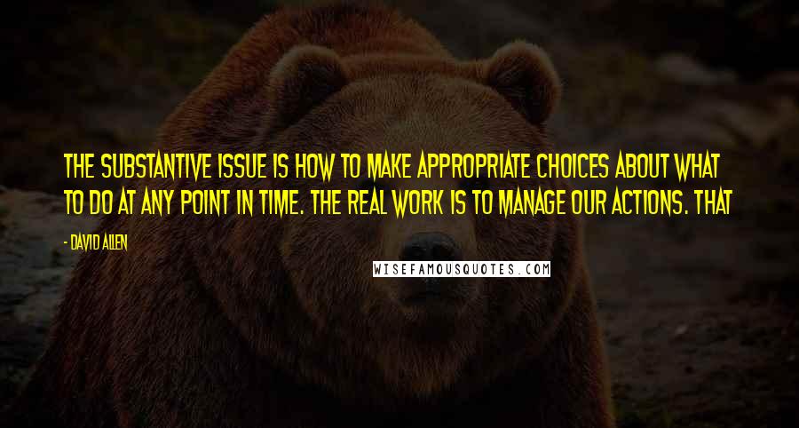 David Allen Quotes: The substantive issue is how to make appropriate choices about what to do at any point in time. The real work is to manage our actions. That