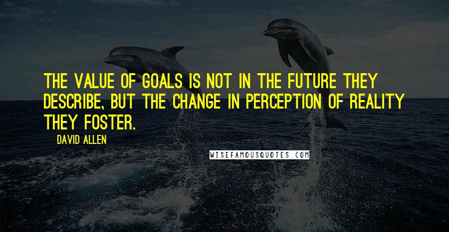 David Allen Quotes: The value of goals is not in the future they describe, but the change in perception of reality they foster.