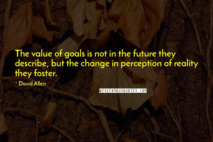 David Allen Quotes: The value of goals is not in the future they describe, but the change in perception of reality they foster.