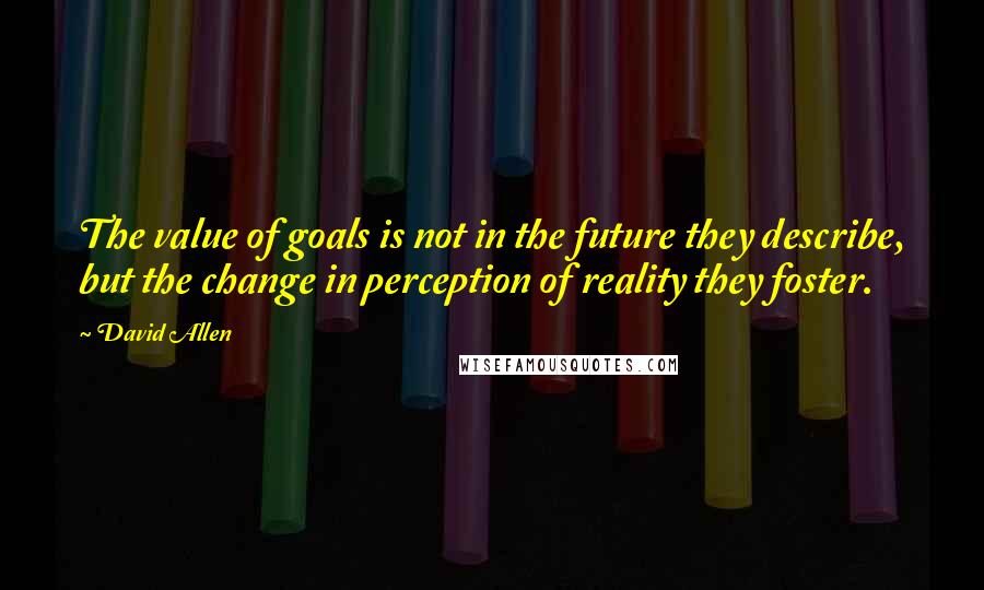 David Allen Quotes: The value of goals is not in the future they describe, but the change in perception of reality they foster.