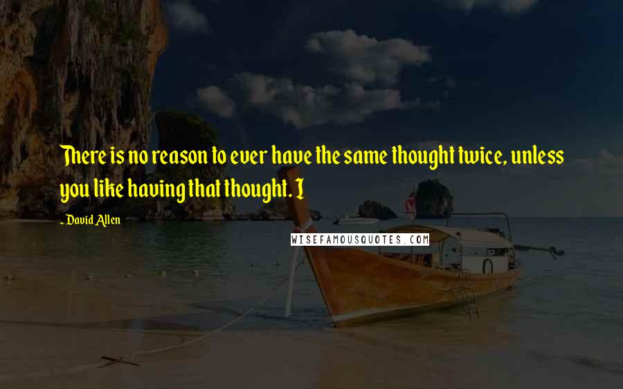 David Allen Quotes: There is no reason to ever have the same thought twice, unless you like having that thought. I