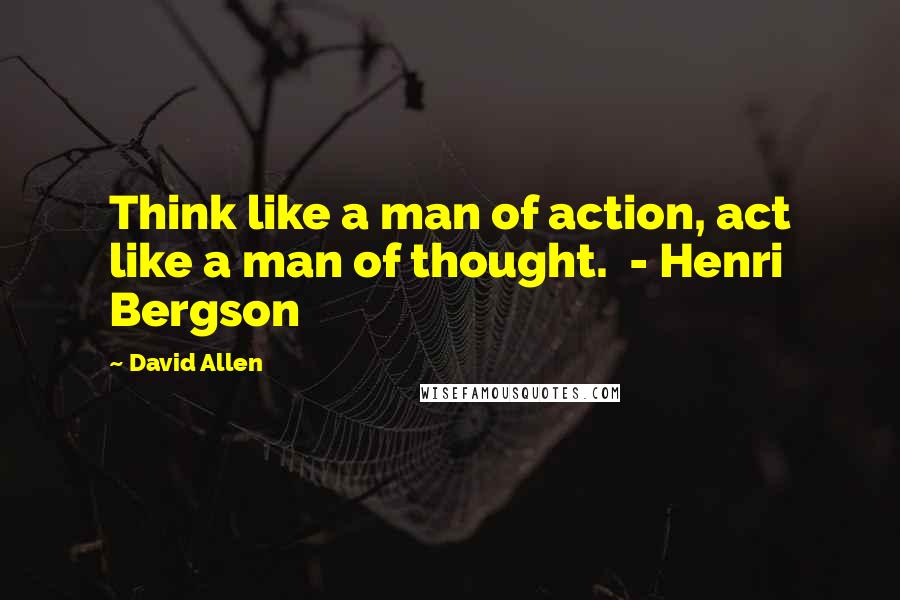 David Allen Quotes: Think like a man of action, act like a man of thought. - Henri Bergson