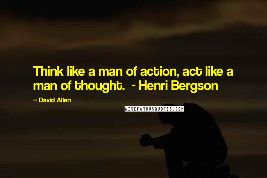 David Allen Quotes: Think like a man of action, act like a man of thought.  - Henri Bergson