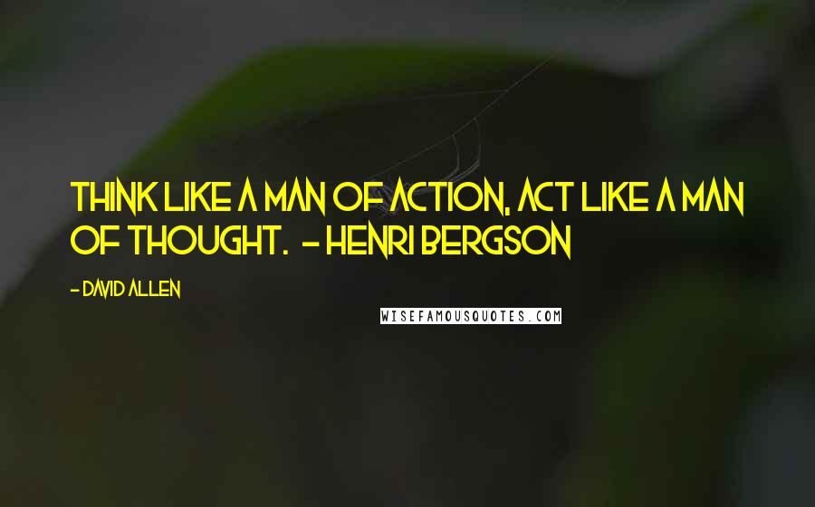 David Allen Quotes: Think like a man of action, act like a man of thought.  - Henri Bergson