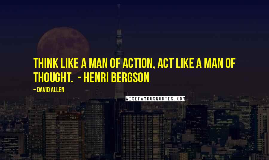 David Allen Quotes: Think like a man of action, act like a man of thought.  - Henri Bergson