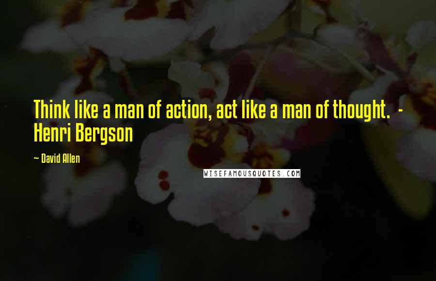 David Allen Quotes: Think like a man of action, act like a man of thought.  - Henri Bergson