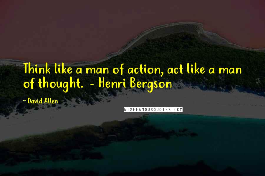 David Allen Quotes: Think like a man of action, act like a man of thought. - Henri Bergson