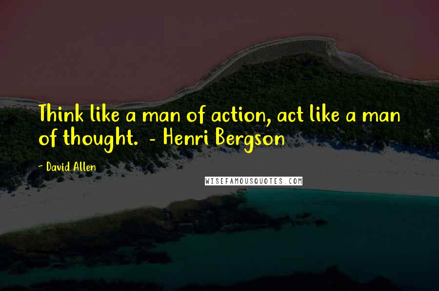 David Allen Quotes: Think like a man of action, act like a man of thought.  - Henri Bergson