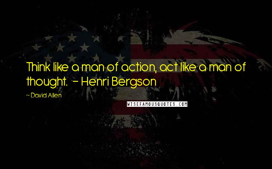 David Allen Quotes: Think like a man of action, act like a man of thought.  - Henri Bergson