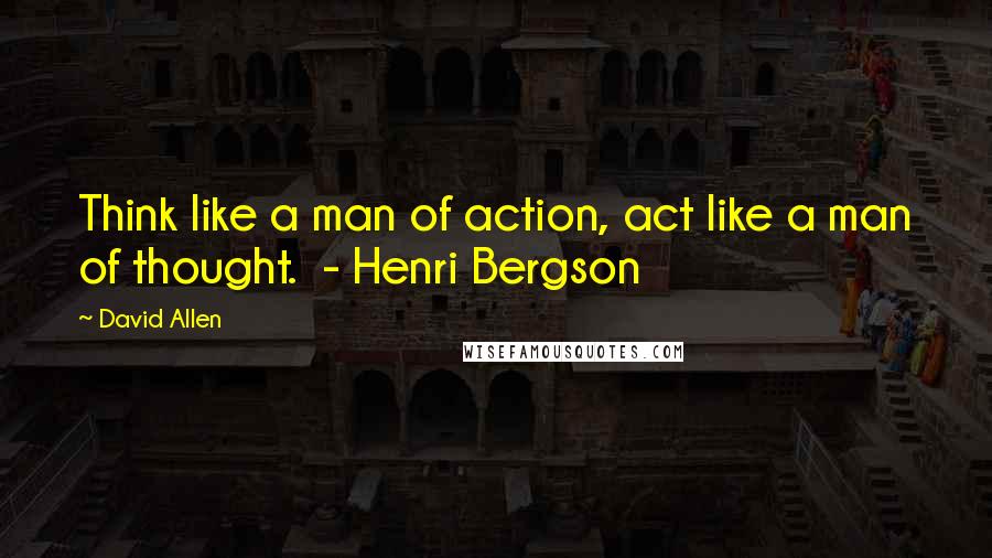 David Allen Quotes: Think like a man of action, act like a man of thought.  - Henri Bergson