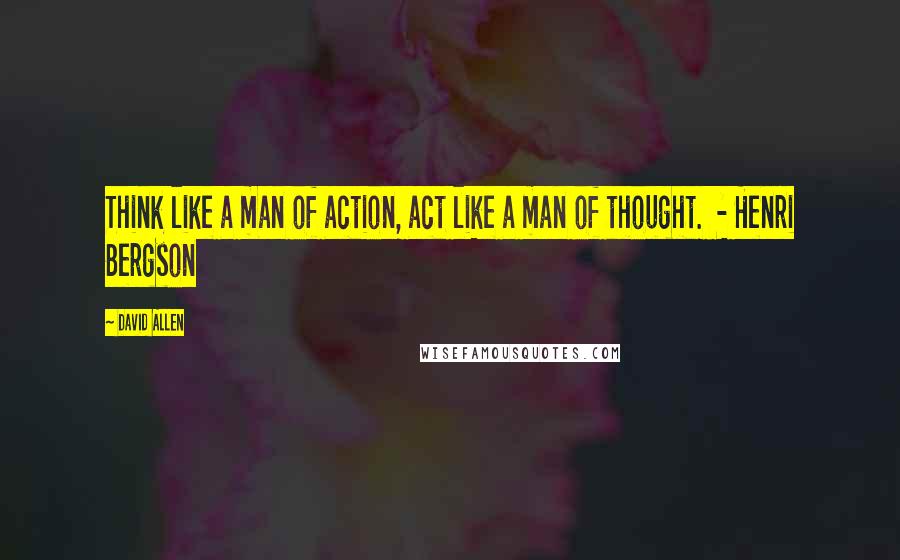 David Allen Quotes: Think like a man of action, act like a man of thought.  - Henri Bergson