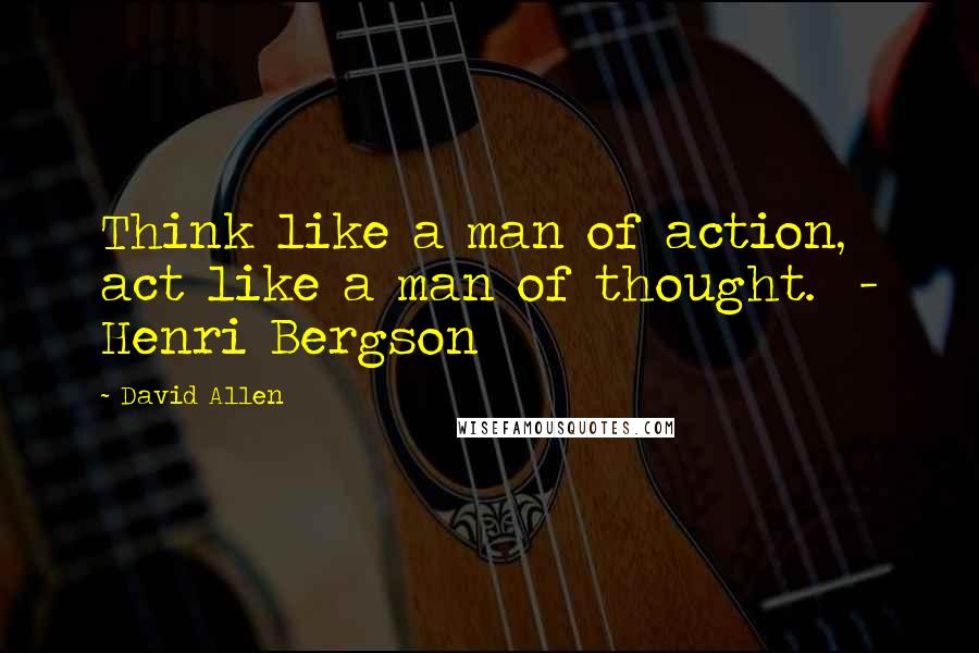 David Allen Quotes: Think like a man of action, act like a man of thought.  - Henri Bergson