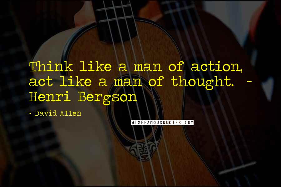 David Allen Quotes: Think like a man of action, act like a man of thought. - Henri Bergson