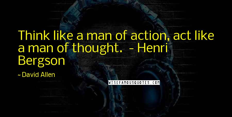 David Allen Quotes: Think like a man of action, act like a man of thought.  - Henri Bergson